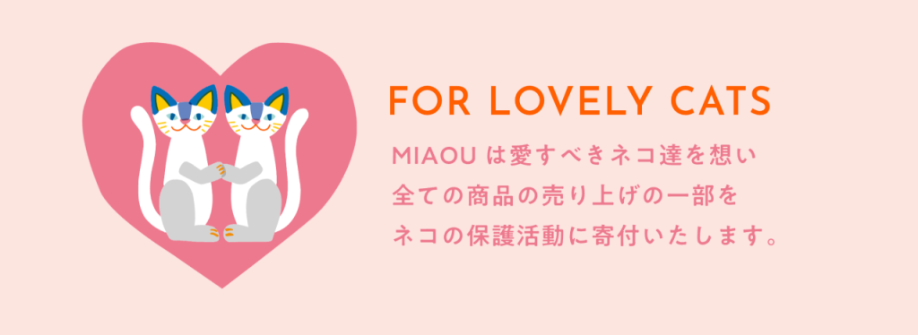 FOR LOVELY CATS
MIAOUは愛すべきネコ達を想い、全ての商品の売り上げの一部をネコの保護活動に寄付いたします。